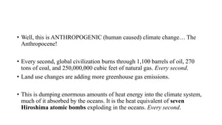 • Well, this is ANTHROPOGENIC (human caused) climate change… The
Anthropocene!
• Every second, global civilization burns through 1,100 barrels of oil, 270
tons of coal, and 250,000,000 cubic feet of natural gas. Every second.
• Land use changes are adding more greenhouse gas emissions.
• This is dumping enormous amounts of heat energy into the climate system,
much of it absorbed by the oceans. It is the heat equivalent of seven
Hiroshima atomic bombs exploding in the oceans. Every second.
 