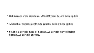 • But humans were around ca. 200,000 years before those spikes
• And not all humans contribute equally during those spikes
• So, it is a certain kind of human…a certain way of being
human…a certain culture.
 