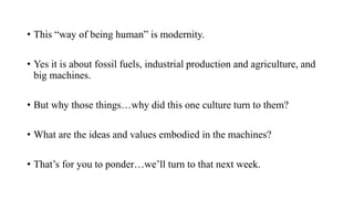 • This “way of being human” is modernity.
• Yes it is about fossil fuels, industrial production and agriculture, and
big machines.
• But why those things…why did this one culture turn to them?
• What are the ideas and values embodied in the machines?
• That’s for you to ponder…we’ll turn to that next week.
 