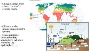 • Climate comes from
klima: “to lean” –
climate zones
• Climate as the
interaction of Earth’s
spheres.
(we are pumping
lithosphere into
atmosphere, which is
warming the
hydrosphere…)
 