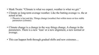 • Mark Twain: “Climate is what we expect, weather is what we get.”
• Climate as long-term average weather. Like the batting average vs. the at
actual at bat.
• Phoenix is hot and dry. Things change (weather) but within more-or-less stable
parameters (climate).
• Climate change is a change in the way things change. A change in the
parameters. There is a new ‘lean’ or a new alignment, a new normal or
average.
• This can happen both through gradual shifts and new extremes…
 