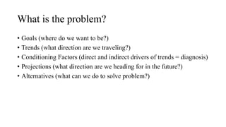 What is the problem?
• Goals (where do we want to be?)
• Trends (what direction are we traveling?)
• Conditioning Factors (direct and indirect drivers of trends = diagnosis)
• Projections (what direction are we heading for in the future?)
• Alternatives (what can we do to solve problem?)
 
