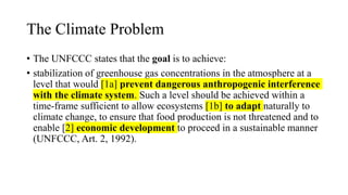 The Climate Problem
• The UNFCCC states that the goal is to achieve:
• stabilization of greenhouse gas concentrations in the atmosphere at a
level that would [1a] prevent dangerous anthropogenic interference
with the climate system. Such a level should be achieved within a
time-frame sufficient to allow ecosystems [1b] to adapt naturally to
climate change, to ensure that food production is not threatened and to
enable [2] economic development to proceed in a sustainable manner
(UNFCCC, Art. 2, 1992).
 