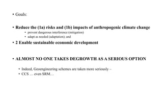• Goals:
• Reduce the (1a) risks and (1b) impacts of anthropogenic climate change
• prevent dangerous interference (mitigation)
• adapt as needed (adaptation); and
• 2 Enable sustainable economic development
• ALMOST NO ONE TAKES DEGROWTH AS A SERIOUS OPTION
• Indeed, Geoengineering schemes are taken more seriously –
• CCS … even SRM…
 