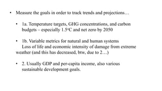 • Measure the goals in order to track trends and projections…
• 1a. Temperature targets, GHG concentrations, and carbon
budgets – especially 1.5oC and net zero by 2050
• 1b. Variable metrics for natural and human systems
Loss of life and economic intensity of damage from extreme
weather (and this has decreased, btw, due to 2…)
• 2. Usually GDP and per-capita income, also various
sustainable development goals.
 