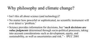 Why philosophy and climate change?
• Isn’t this all about science (and technology)?
• No matter how powerful or sophisticated, no scientific instrument will
ever detect a ‘problem.’
• Science provides information for decisions, but “such decisions are
value judgments determined through socio-political processes, taking
into account considerations such as development, equity, and
sustainability, as well as uncertainties and risk.” - IPCC 2001
 