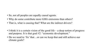 • So, not all peoples are equally causal agents.
• Why do some contribute more GHG emissions than others?
• That is, what is causing that? What are the indirect drivers?
• I think it is a certain vision of the good life – a deep notion of progress
and purpose. It is that goal #2: “economic development.”
• Do we need to ‘fix’ that…or can we keep that and still achieve our
climate goals?
 