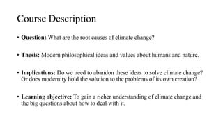Course Description
• Question: What are the root causes of climate change?
• Thesis: Modern philosophical ideas and values about humans and nature.
• Implications: Do we need to abandon these ideas to solve climate change?
Or does modernity hold the solution to the problems of its own creation?
• Learning objective: To gain a richer understanding of climate change and
the big questions about how to deal with it.
 