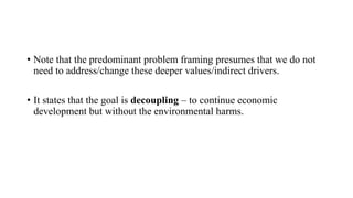 • Note that the predominant problem framing presumes that we do not
need to address/change these deeper values/indirect drivers.
• It states that the goal is decoupling – to continue economic
development but without the environmental harms.
 