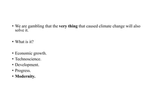 • We are gambling that the very thing that caused climate change will also
solve it.
• What is it?
• Economic growth.
• Technoscience.
• Development.
• Progress.
• Modernity.
 