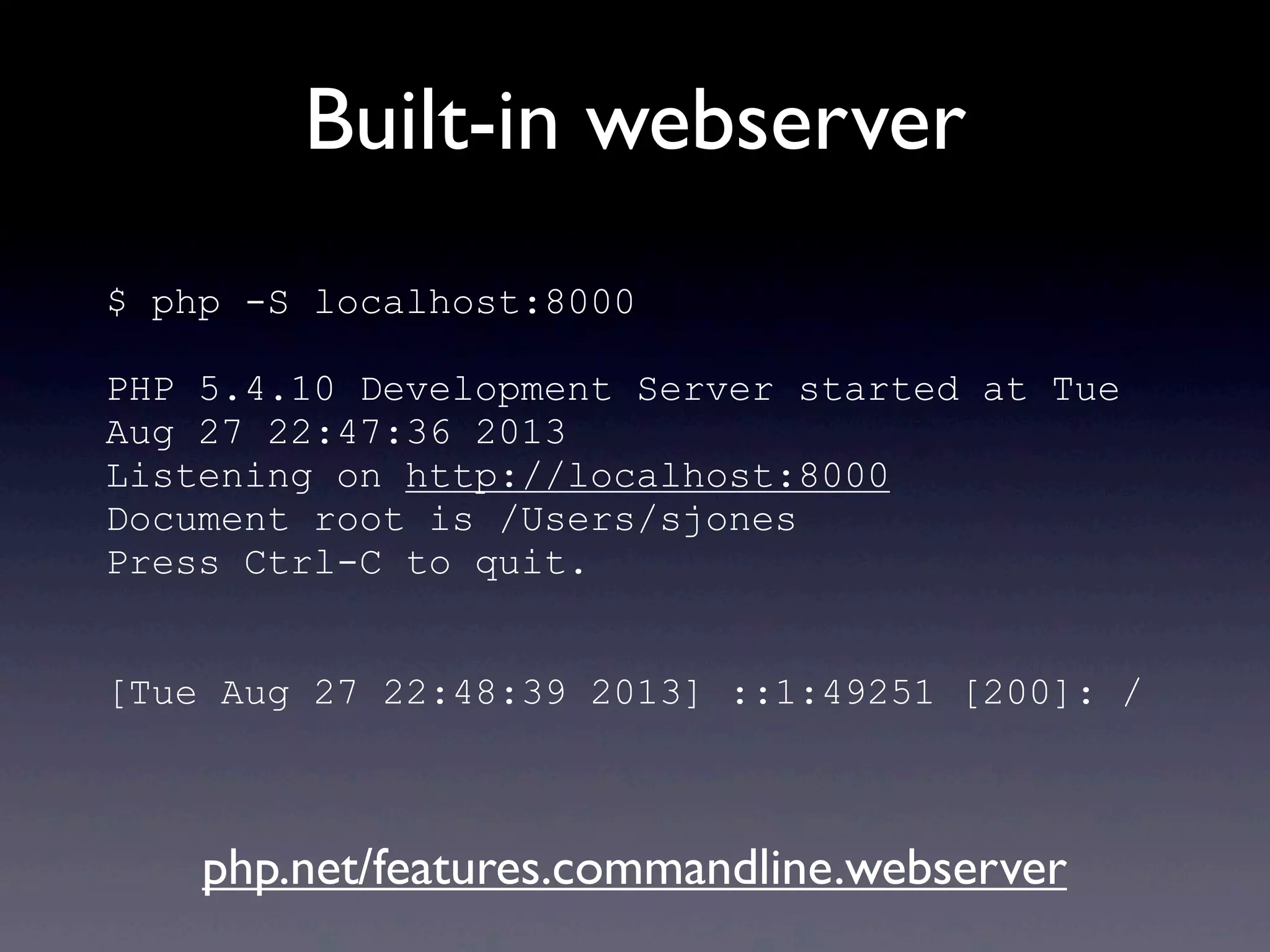 Built-in webserver
$ php -S localhost:8000
PHP 5.4.10 Development Server started at Tue
Aug 27 22:47:36 2013
Listening on http://localhost:8000
Document root is /Users/sjones
Press Ctrl-C to quit.
[Tue Aug 27 22:48:39 2013] ::1:49251 [200]: /
php.net/features.commandline.webserver
 