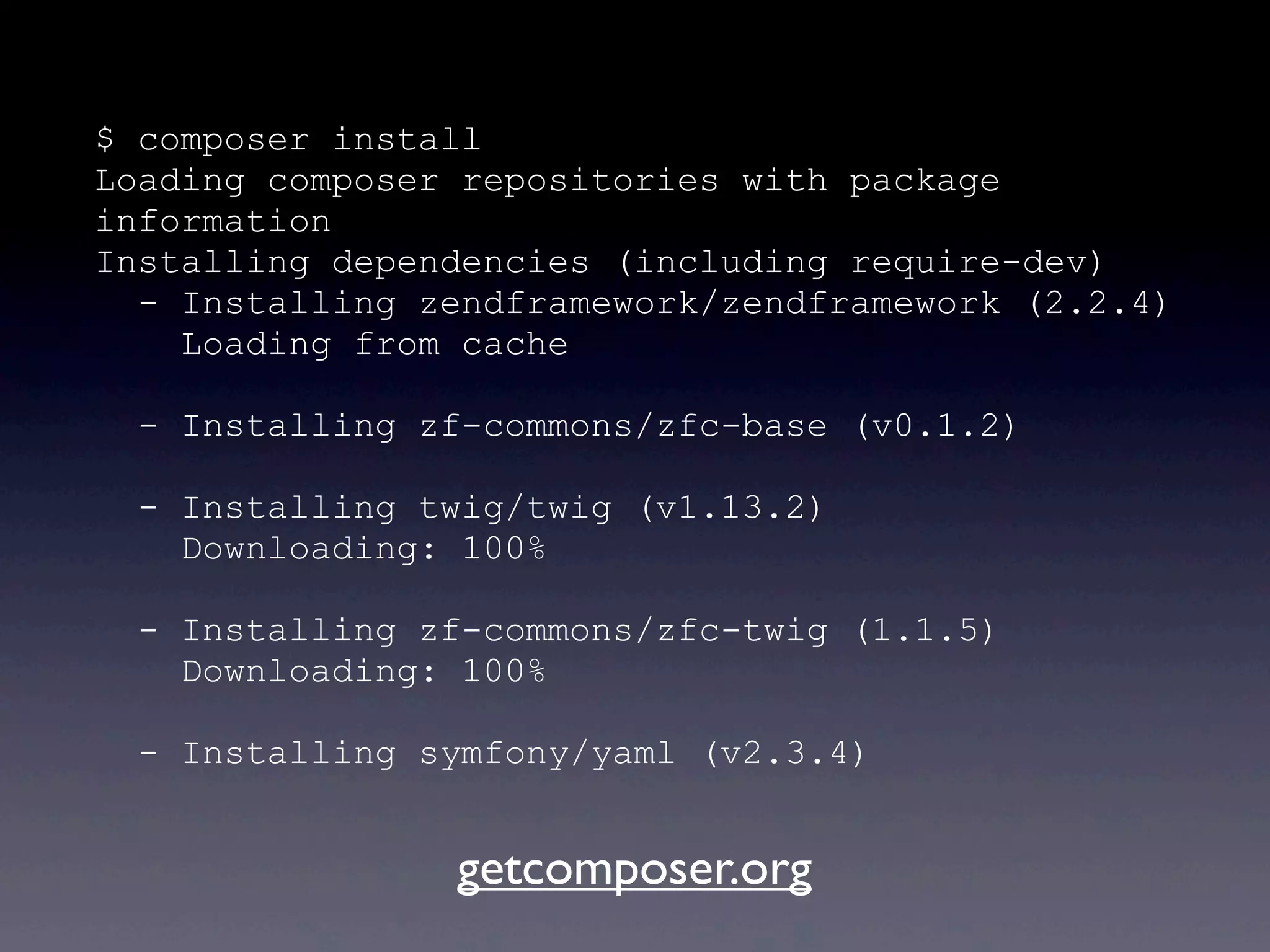 $ composer install
Loading composer repositories with package
information
Installing dependencies (including require-dev)
- Installing zendframework/zendframework (2.2.4)
Loading from cache
- Installing zf-commons/zfc-base (v0.1.2)
- Installing twig/twig (v1.13.2)
Downloading: 100%
- Installing zf-commons/zfc-twig (1.1.5)
Downloading: 100%
- Installing symfony/yaml (v2.3.4)
getcomposer.org
 