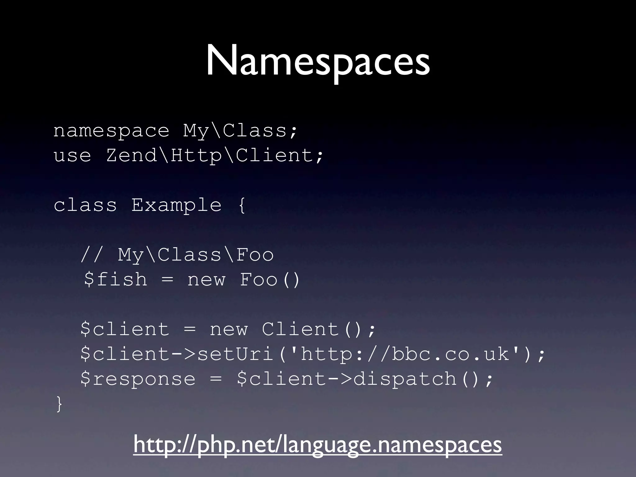 Namespaces
namespace MyClass;
use ZendHttpClient;
class Example {
// MyClassFoo
$fish = new Foo()
$client = new Client();
$client->setUri('http://bbc.co.uk');
$response = $client->dispatch();
}
http://php.net/language.namespaces
 