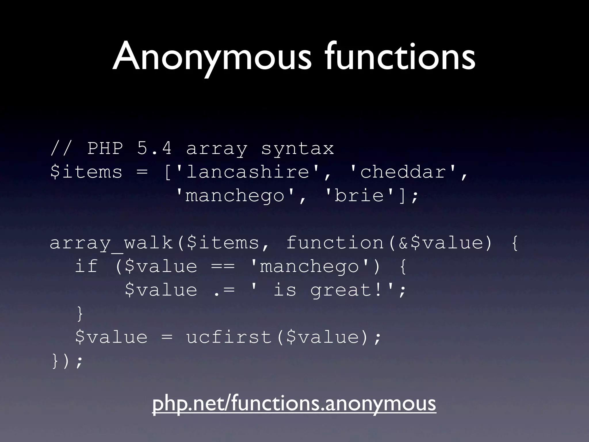 Anonymous functions
// PHP 5.4 array syntax
$items = ['lancashire', 'cheddar',
'manchego', 'brie'];
array_walk($items, function(&$value) {
if ($value == 'manchego') {
$value .= ' is great!';
}
$value = ucfirst($value);
});
php.net/functions.anonymous
 