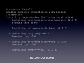 $ composer install
Loading composer repositories with package
information
Installing dependencies (including require-dev)
- Installing zendframework/zendframework (2.2.4)
Loading from cache
- Installing zf-commons/zfc-base (v0.1.2)
- Installing twig/twig (v1.13.2)
Downloading: 100%
- Installing zf-commons/zfc-twig (1.1.5)
Downloading: 100%
- Installing symfony/yaml (v2.3.4)
getcomposer.org
 