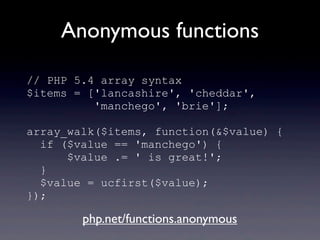 Anonymous functions
// PHP 5.4 array syntax
$items = ['lancashire', 'cheddar',
'manchego', 'brie'];
array_walk($items, function(&$value) {
if ($value == 'manchego') {
$value .= ' is great!';
}
$value = ucfirst($value);
});
php.net/functions.anonymous
 