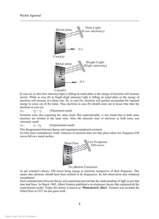 Neetin Agrawal
________________________________________________________________________
4
In case (a), as dim (low intensity) light is falling on metal plate so the energy of electrons will increase
slowly. While in case (b) as bright (high intensity) light is falling on metal plate so the energy of
electrons will increase at a faster rate. So, in case (b), electrons will quickly accumulate the required
energy to come out of the metal. Thus electrons in case (b) should come out in lesser time than the
electrons in case (a).
i.e., t2 < t1 (Theoretical result)
Scientists were also expecting the same result. But experimentally, it was found that in both cases
electrons are emitted at the same time. Also, the emission time of electrons in both cases was
extremely small.
i.e., t1 = t2 (Experimental result)
This disagreement between theory and experiment perplexed scientists.
(ii) One more contradictory result: emission of electrons does not take place when low frequency EM
waves fall on a metal surface.
As per scientist’s theory, EM waves bring energy to electrons irrespective of their frequency. This
means that electrons should have been emitted at all frequencies. So this observation also remained
unexplained.
Such contradictions between theory and experiment proved that the understanding of light as per that
time had flaws. In March 1905, Albert Einstein published a revolutionary theory that explained all the
experimental results. Today this theory is known as ‘Photoelectric effect’. Einstein was awarded the
Nobel Prize in 1921 for this great work.
Sample Copy. Not For Distribution.
 