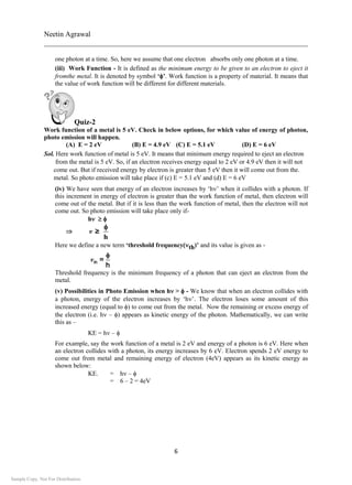 Neetin Agrawal
________________________________________________________________________
6
one photon at a time. So, here we assume that one electron absorbs only one photon at a time.
(iii) Work Function - It is defined as the minimum energy to be given to an electron to eject it
fromthe metal. It is denoted by symbol ‘’. Work function is a property of material. It means that
the value of work function will be different for different materials.
Quiz-2
Work function of a metal is 5 eV. Check in below options, for which value of energy of photon,
photo emission will happen.
(A) E = 2 eV (B) E = 4.9 eV (C) E = 5.1 eV (D) E = 6 eV
Sol. Here work function of metal is 5 eV. It means that minimum energy required to eject an electron
from the metal is 5 eV. So, if an electron receives energy equal to 2 eV or 4.9 eV then it will not
come out. But if received energy by electron is greater than 5 eV then it will come out from the.
metal. So photo emission will take place if (c) E = 5.1 eV and (d) E = 6 eV
(iv) We have seen that energy of an electron increases by ‘h’ when it collides with a photon. If
this increment in energy of electron is greater than the work function of metal, then electron will
come out of the metal. But if it is less than the work function of metal, then the electron will not
come out. So photo emission will take place only if-
h

h
v ≥

Here we define a new term ‘threshold frequencyth)’ and its value is given as -
vth =
h

Threshold frequency is the minimum frequency of a photon that can eject an electron from the
metal.
(v) Possibilities in Photo Emission when h>  - We know that when an electron collides with
a photon, energy of the electron increases by ‘h’. The electron loses some amount of this
increased energy (equal to ) to come out from the metal. Now the remaining or excess energy of
the electron (i.e. h – ) appears as kinetic energy of the photon. Mathematically, we can write
this as –
KE = h –
For example, say the work function of a metal is 2 eV and energy of a photon is 6 eV. Here when
an electron collides with a photon, its energy increases by 6 eV. Electron spends 2 eV energy to
come out from metal and remaining energy of electron (4eV) appears as its kinetic energy as
shown below:
KE. = h – 
= 6 – 2 = 4eV
Sample Copy. Not For Distribution.
 