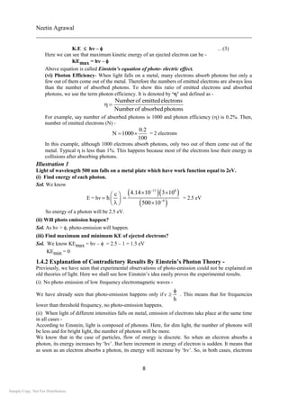 Neetin Agrawal
________________________________________________________________________
8
K.E  h –  ... (3)
Here we can see that maximum kinetic energy of an ejected electron can be -
KEmax = h – 
Above equation is called Einstein’s equation of photo- electric effect.
(vi) Photon Efficiency- When light falls on a metal, many electrons absorb photons but only a
few out of them come out of the metal. Therefore the numbers of emitted electrons are always less
than the number of absorbed photons. To show this ratio of emitted electrons and absorbed
photons, we use the term photon efficiency. It is denoted by ‘’ and defined as -
Numberof emittedelectrons
Numberof absorbedphotons
 
For example, say number of absorbed photons is 1000 and photon efficiency () is 0.2%. Then,
number of emitted electrons (N) -
0.2
N 1000
100
  = 2 electrons
In this example, although 1000 electrons absorb photons, only two out of them come out of the
metal. Typical is less than 1%. This happens because most of the electrons lose their energy in
collisions after absorbing photons.
Illustration 1
Light of wavelength 500 nm falls on a metal plate which have work function equal to 2eV.
(i) Find energy of each photon.
Sol. We know
E = h
c
h
 
  
 
  
 
15 8
9
4.14 10 3 10
500 10


 


= 2.5 eV
So energy of a photon will be 2.5 eV.
(ii) Will photo emission happen?
Sol. As h>photo-emission will happen.
(iii) Find maximum and minimum KE of ejected electrons?
Sol. We know KEmax = h–  = 2.5 – 1 = 1.5 eV
KEmin = 0
1.4.2 Explanation of Contradictory Results By Einstein’s Photon Theory -
Previously, we have seen that experimental observations of photo-emission could not be explained on
old theories of light. Here we shall see how Einstein’s idea easily proves the experimental results.
(i) No photo emission of low frequency electromagnetic waves -
We have already seen that photo-emission happens only if
h
v

 . This means that for frequencies
lower than threshold frequency, no photo-emission happens.
(ii) When light of different intensities falls on metal, emission of electrons take place at the same time
in all cases -
According to Einstein, light is composed of photons. Here, for dim light, the number of photons will
be less and for bright light, the number of photons will be more.
We know that in the case of particles, flow of energy is discrete. So when an electron absorbs a
photon, its energy increases by ‘h’. But here increment in energy of electron is sudden. It means that
as soon as an electron absorbs a photon, its energy will increase by ‘h’. So, in both cases, electrons
Sample Copy. Not For Distribution.
 
