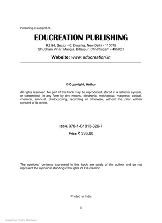 ii
Publishing-in-support-of,
EDUCREATION PUBLISHING
RZ 94, Sector - 6, Dwarka, New Delhi - 110075
Shubham Vihar, Mangla, Bilaspur, Chhattisgarh - 495001
Website: www.educreation.in
_____________________________________________________________________________
© Copyright, Author
All rights reserved. No part of this book may be reproduced, stored in a retrieval system,
or transmitted, in any form by any means, electronic, mechanical, magnetic, optical,
chemical, manual, photocopying, recording or otherwise, without the prior written
consent of its writer.
ISBN: 978-1-61813-326-7
Price: ` 336.00
The opinions/ contents expressed in this book are solely of the author and do not
represent the opinions/ standings/ thoughts of Educreation.
Printed in India
Sample Copy. Not For Distribution.
 