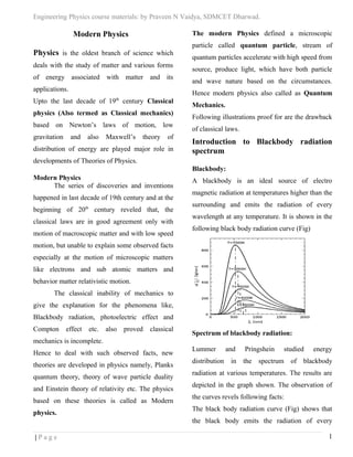 Engineering Physics course materials: by Praveen N Vaidya, SDMCET Dharwad.
Modern Physics
Physics is the oldest branch of science which
deals with the study of matter and various forms
of energy associated with matter and its
applications.
Upto the last decade of 19th
century Classical
physics (Also termed as Classical mechanics)
based on Newton’s laws of motion, low
gravitation and also Maxwell’s theory of
distribution of energy are played major role in
developments of Theories of Physics.
Modern Physics
The series of discoveries and inventions
happened in last decade of 19th century and at the
beginning of 20th
century reveled that, the
classical laws are in good agreement only with
motion of macroscopic matter and with low speed
motion, but unable to explain some observed facts
especially at the motion of microscopic matters
like electrons and sub atomic matters and
behavior matter relativistic motion.
The classical inability of mechanics to
give the explanation for the phenomena like,
Blackbody radiation, photoelectric effect and
Compton effect etc. also proved classical
mechanics is incomplete.
Hence to deal with such observed facts, new
theories are developed in physics namely, Planks
quantum theory, theory of wave particle duality
and Einstein theory of relativity etc. The physics
based on these theories is called as Modern
physics.
The modern Physics defined a microscopic
particle called quantum particle, stream of
quantum particles accelerate with high speed from
source, produce light, which have both particle
and wave nature based on the circumstances.
Hence modern physics also called as Quantum
Mechanics.
Following illustrations proof for are the drawback
of classical laws.
Introduction to Blackbody radiation
spectrum
Blackbody:
A blackbody is an ideal source of electro
magnetic radiation at temperatures higher than the
surrounding and emits the radiation of every
wavelength at any temperature. It is shown in the
following black body radiation curve (Fig)
Spectrum of blackbody radiation:
Lummer and Pringshein studied energy
distribution in the spectrum of blackbody
radiation at various temperatures. The results are
depicted in the graph shown. The observation of
the curves revels following facts:
The black body radiation curve (Fig) shows that
the black body emits the radiation of every
| P a g e 1
 