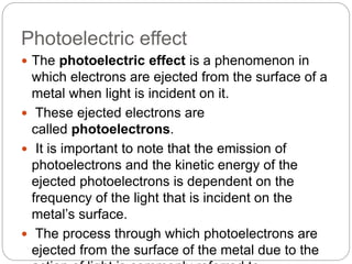 Photoelectric effect
 The photoelectric effect is a phenomenon in
which electrons are ejected from the surface of a
metal when light is incident on it.
 These ejected electrons are
called photoelectrons.
 It is important to note that the emission of
photoelectrons and the kinetic energy of the
ejected photoelectrons is dependent on the
frequency of the light that is incident on the
metal’s surface.
 The process through which photoelectrons are
ejected from the surface of the metal due to the
 