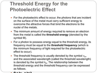 Threshold Energy for the
Photoelectric Effect
 For the photoelectric effect to occur, the photons that are incident
on the surface of the metal must carry sufficient energy to
overcome the attractive forces that bind the electrons to the
nuclei of the metals.
 The minimum amount of energy required to remove an electron
from the metal is called the threshold energy (denoted by the
symbol Φ).
 For a photon to possess energy equal to the threshold energy, its
frequency must be equal to the threshold frequency (which is
the minimum frequency of light required for the photoelectric
effect to occur).
 The threshold frequency is usually denoted by the symbol 𝜈th,
and the associated wavelength (called the threshold wavelength)
is denoted by the symbol λth. The relationship between the
threshold energy and the threshold frequency can be expressed
as follows.
 