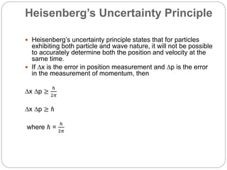 Heisenberg’s Uncertainty Principle
 Heisenberg’s uncertainty principle states that for particles
exhibiting both particle and wave nature, it will not be possible
to accurately determine both the position and velocity at the
same time.
 If ∆x is the error in position measurement and ∆p is the error
in the measurement of momentum, then
∆x ∆p ≥
ℎ
2𝜋
∆x ∆p ≥ ℏ
where ℏ =
ℎ
2𝜋
 
