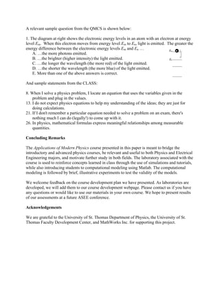 A relevant sample question from the QMCS is shown below:
1. The diagram at right shows the electronic energy levels in an atom with an electron at energy
level Em. When this electron moves from energy level Em to En, light is emitted. The greater the
energy difference between the electronic energy levels Em and En …
A. …the more photons emitted.
B. …the brighter (higher intensity) the light emitted.
C. …the longer the wavelength (the more red) of the light emitted.
D. …the shorter the wavelength (the more blue) of the light emitted.
E. More than one of the above answers is correct.
And sample statements from the CLASS:
8. When I solve a physics problem, I locate an equation that uses the variables given in the
problem and plug in the values.
13. I do not expect physics equations to help my understanding of the ideas; they are just for
doing calculations.
21. If I don't remember a particular equation needed to solve a problem on an exam, there's
nothing much I can do (legally!) to come up with it.
26. In physics, mathematical formulas express meaningful relationships among measurable
quantities.
Concluding Remarks
The Applications of Modern Physics course presented in this paper is meant to bridge the
introductory and advanced physics courses, be relevant and useful to both Physics and Electrical
Engineering majors, and motivate further study in both fields. The laboratory associated with the
course is used to reinforce concepts learned in class through the use of simulations and tutorials,
while also introducing students to computational modeling using Matlab. The computational
modeling is followed by brief, illustrative experiments to test the validity of the models.
We welcome feedback on the course development plan we have presented. As laboratories are
developed, we will add them to our course development webpage. Please contact us if you have
any questions or would like to use our materials in your own course. We hope to present results
of our assessments at a future ASEE conference.
Acknowledgements
We are grateful to the University of St. Thomas Department of Physics, the University of St.
Thomas Faculty Development Center, and MathWorks Inc. for supporting this project.
 