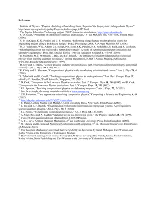 References
1
Institute of Physics, “Physics – building a flourishing future, Report of the Inquiry into Undergraduate Physics”
http://www.iop.org/activity/policy/Projects/Archive/page_6337.html
2
The Physics Education Technology project (PhET) interactive simulations, http://phet.colorado.edu
3
S. O. Kasap, “Principles of Electronics Materials and Devices,” 3rd
ed. McGraw Hill, New York, United States
(2006).
4
S. B. McKagan, K. K. Perkins and C. E. Wieman, “Reforming a large lecture modern physics course for
engineering majors using a PER-based design,” PERC Proceedings 2006, AIP Press. Melville, NY (2006).
5
N.D. Finkelstein, W.K. Adams, C.J. Keller, P.B. Kohl, K.K. Perkins, N.S. Podolefsky, S. Reid, and R. LeMaster,
“When learning about the real world is better done virtually: A study of substituting computer simulations for
laboratory equipment,” Phys. Rev. Special Topics – Physics Education Research 1, 010103 (2005).
6
R. Steinberg, M.C. Wittmann, L. Bao, and E.F. Redish, “The influence of student understanding of classical
physics when learning quantum mechanics,” invited presentation, NARST Annual Meeting, published at
www.phys.ksu.edu/perg/papers/narst/ (1999).
7
D. May and E. Etkina, “College physics students' epistemological self-reflection and its relationship to conceptual
learning,” Am. J. Phys. 70, 1249 (2002).
8
R. Chaby and B. Sherwoo, “Computational physics in the introductory calculus-based course,” Am. J. Phys. 76, 4
(2008).
9
J. Tobochnik and H. Gould, “Teaching computational physics to undergraduates,” Ann. Rev. Compu. Phys. IX,
edited by D. Stauffer, World Scientific, Singapore, 275 (2001).
10
D. Cook, “Computers in the Lawrence Physics curriculum. Part I,” Comput. Phys. 11, 240 (1997) and D. Cook,
“Computers in the Lawrence Physics curriculum. Part II,” Comput. Phys. 11, 331 (1997).
11
R.L. Spencer, “Teaching computational physics as a laboratory sequence,” Am. J. Phys. 73, 2 (2005).
12
See, for example, the many materials available at www.ucomp.org
13
C.H. Patterson, “Two approaches to teaching computation physics,” Computing in Science and Engineering 4, 64
(2002).
14
http://ida.phys.stthomas.edu/PHYS225curriculum
15
R. Pratap, Getting Started with Matlab, Oxford University Press, New York, United States (2009).
16
L. Bao and E. F. Redish, “Understanding probabilistic interpretations of physical systems: A prerequisite to
learning quantum physics,” Am. J. Phys. 70, 3 (2002).
17
J. J. Prentis, “Experiments in statistical mechanics,” Am. J. Phys. 68, 12 (2000).
18
A. Steyn-Ross and A. Riddell, “Standing waves in a microwave oven,” The Physics Teacher 28, 474 (1990).
19
Vials of CdSe quantum dots are obtained from CENCO Physics.
20
A. F. J. Levi, Applied Quantum Mechanics, 2nd
ed. Cambridge University Press, United Kingdom (2006).
21
W. Cheney and D. Kincaid, Numerical Mathematics and Computing, 5th
ed. Thomson Brooks/Cole, United States
of America (2004).
24
The Quantum Mechanics Conceptual Survey (QMCS) was developed by Sarah McKagan, Carl Wieman, and
Kathy Perkins at the University of Colorado at Boulder.
25
The Colorado Learning about Science Survey (CLASS) was developed by Wendy Adams, Noah Finkelstein,
Kathy Perkins, Noah Podolefsky and Carl Wieman at the University of Colorado at Boulder.
 
