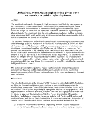 Applications of Modern Physics: a sophomore-level physics course
and laboratory for electrical engineering students
Abstract
The transition from lower-level to upper-level physics courses is difficult for many students as
the course material becomes more abstract, and the mathematics more sophisticated. In this
paper, we describe the development of a sophomore-level Applications of Modern Physics
course that bridges the lower-level and upper-level curriculum for electrical engineering and
physics students. The course starts from the atom and quantum mechanics, building up to nano-
scale systems, and finally solids and devices. Applications, such as lasers, quantum dots, diodes,
and superconductors, are interwoven throughout.
The laboratory for the course is closely tied to the class and illustrates complex concepts such as
quantized energy levels and probabilities in classical and quantum physics. It follows the theme
of “particles in a box.” Laboratories, which are under development, consist of tutorials using
simulations, computational modeling using Matlab, and brief, illustrative experiments. Our
primary goal in this course is not to develop strong experimental skills, as this is addressed in
several other courses in the curriculum, but rather to use experiments to engage students with the
material as they test the validity of the computational models they develop. The laboratories will
feature the interplay between modeling and experiment that is central to the advancement of
scientific knowledge, and they will give students the theoretical background, mathematical and
computational skills they need. Course development will be guided by established best-practices
in Physics Education Research.
Our goals in presenting this paper are to receive feedback from the engineering education
community on the design and development of this course, and to inform the engineering
education community of this effort, as we hope elements of this course can be adapted for use at
other institutions.
Introduction
The School of Engineering at the University of St. Thomas was established in 2004. Students in
the Electrical Engineering (EE) program are required to take several Physics courses: the
calculus-based introductory Classical Physics sequence, Applications of Modern Physics, and a
two-semester Electricity and Magnetism (E&M) sequence. The introductory physics and E&M
sequences are well established. However, it became clear after the EE program was started that
we needed to redevelop the Applications of Modern Physics course so that it bridges the
introductory and advanced courses, is relevant and useful to both Physics and EE majors, and
motivates further study in both fields. Our goal is to develop a sophomore-level Applications of
Modern Physics course based on Physics Education Research proven best-practices that:
(1) as an allied requirement for Electrical Engineering, provides students the necessary
physics background to understand semiconductor devices and nano-scale systems, and
 
