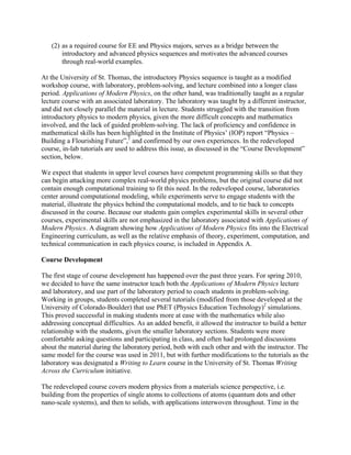 (2) as a required course for EE and Physics majors, serves as a bridge between the
introductory and advanced physics sequences and motivates the advanced courses
through real-world examples.
At the University of St. Thomas, the introductory Physics sequence is taught as a modified
workshop course, with laboratory, problem-solving, and lecture combined into a longer class
period. Applications of Modern Physics, on the other hand, was traditionally taught as a regular
lecture course with an associated laboratory. The laboratory was taught by a different instructor,
and did not closely parallel the material in lecture. Students struggled with the transition from
introductory physics to modern physics, given the more difficult concepts and mathematics
involved, and the lack of guided problem-solving. The lack of proficiency and confidence in
mathematical skills has been highlighted in the Institute of Physics’ (IOP) report “Physics –
Building a Flourishing Future”,1
and confirmed by our own experiences. In the redeveloped
course, in-lab tutorials are used to address this issue, as discussed in the “Course Development”
section, below.
We expect that students in upper level courses have competent programming skills so that they
can begin attacking more complex real-world physics problems, but the original course did not
contain enough computational training to fit this need. In the redeveloped course, laboratories
center around computational modeling, while experiments serve to engage students with the
material, illustrate the physics behind the computational models, and to tie back to concepts
discussed in the course. Because our students gain complex experimental skills in several other
courses, experimental skills are not emphasized in the laboratory associated with Applications of
Modern Physics. A diagram showing how Applications of Modern Physics fits into the Electrical
Engineering curriculum, as well as the relative emphasis of theory, experiment, computation, and
technical communication in each physics course, is included in Appendix A.
Course Development
The first stage of course development has happened over the past three years. For spring 2010,
we decided to have the same instructor teach both the Applications of Modern Physics lecture
and laboratory, and use part of the laboratory period to coach students in problem-solving.
Working in groups, students completed several tutorials (modified from those developed at the
University of Colorado-Boulder) that use PhET (Physics Education Technology)2
simulations.
This proved successful in making students more at ease with the mathematics while also
addressing conceptual difficulties. As an added benefit, it allowed the instructor to build a better
relationship with the students, given the smaller laboratory sections. Students were more
comfortable asking questions and participating in class, and often had prolonged discussions
about the material during the laboratory period, both with each other and with the instructor. The
same model for the course was used in 2011, but with further modifications to the tutorials as the
laboratory was designated a Writing to Learn course in the University of St. Thomas Writing
Across the Curriculum initiative.
The redeveloped course covers modern physics from a materials science perspective, i.e.
building from the properties of single atoms to collections of atoms (quantum dots and other
nano-scale systems), and then to solids, with applications interwoven throughout. Time in the
 