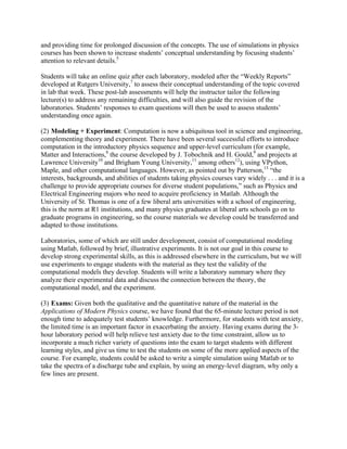 and providing time for prolonged discussion of the concepts. The use of simulations in physics
courses has been shown to increase students’ conceptual understanding by focusing students’
attention to relevant details.5
Students will take an online quiz after each laboratory, modeled after the “Weekly Reports”
developed at Rutgers University,7
to assess their conceptual understanding of the topic covered
in lab that week. These post-lab assessments will help the instructor tailor the following
lecture(s) to address any remaining difficulties, and will also guide the revision of the
laboratories. Students’ responses to exam questions will then be used to assess students’
understanding once again.
(2) Modeling + Experiment: Computation is now a ubiquitous tool in science and engineering,
complementing theory and experiment. There have been several successful efforts to introduce
computation in the introductory physics sequence and upper-level curriculum (for example,
Matter and Interactions,8
the course developed by J. Tobochnik and H. Gould,9
and projects at
Lawrence University10
and Brigham Young University,11
among others12
), using VPython,
Maple, and other computational languages. However, as pointed out by Patterson,13
“the
interests, backgrounds, and abilities of students taking physics courses vary widely . . . and it is a
challenge to provide appropriate courses for diverse student populations,” such as Physics and
Electrical Engineering majors who need to acquire proficiency in Matlab. Although the
University of St. Thomas is one of a few liberal arts universities with a school of engineering,
this is the norm at R1 institutions, and many physics graduates at liberal arts schools go on to
graduate programs in engineering, so the course materials we develop could be transferred and
adapted to those institutions.
Laboratories, some of which are still under development, consist of computational modeling
using Matlab, followed by brief, illustrative experiments. It is not our goal in this course to
develop strong experimental skills, as this is addressed elsewhere in the curriculum, but we will
use experiments to engage students with the material as they test the validity of the
computational models they develop. Students will write a laboratory summary where they
analyze their experimental data and discuss the connection between the theory, the
computational model, and the experiment.
(3) Exams: Given both the qualitative and the quantitative nature of the material in the
Applications of Modern Physics course, we have found that the 65-minute lecture period is not
enough time to adequately test students’ knowledge. Furthermore, for students with test anxiety,
the limited time is an important factor in exacerbating the anxiety. Having exams during the 3-
hour laboratory period will help relieve test anxiety due to the time constraint, allow us to
incorporate a much richer variety of questions into the exam to target students with different
learning styles, and give us time to test the students on some of the more applied aspects of the
course. For example, students could be asked to write a simple simulation using Matlab or to
take the spectra of a discharge tube and explain, by using an energy-level diagram, why only a
few lines are present.
 