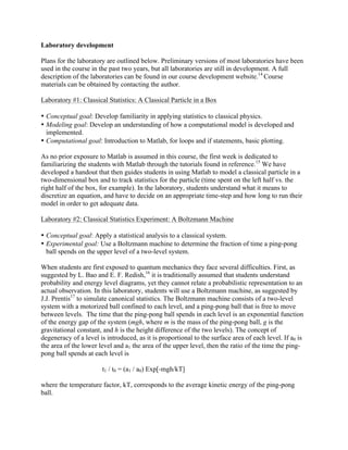 Laboratory development
Plans for the laboratory are outlined below. Preliminary versions of most laboratories have been
used in the course in the past two years, but all laboratories are still in development. A full
description of the laboratories can be found in our course development website.14
Course
materials can be obtained by contacting the author.
Laboratory #1: Classical Statistics: A Classical Particle in a Box
• Conceptual goal: Develop familiarity in applying statistics to classical physics.
• Modeling goal: Develop an understanding of how a computational model is developed and
implemented.
• Computational goal: Introduction to Matlab, for loops and if statements, basic plotting.
As no prior exposure to Matlab is assumed in this course, the first week is dedicated to
familiarizing the students with Matlab through the tutorials found in reference.15
We have
developed a handout that then guides students in using Matlab to model a classical particle in a
two-dimensional box and to track statistics for the particle (time spent on the left half vs. the
right half of the box, for example). In the laboratory, students understand what it means to
discretize an equation, and have to decide on an appropriate time-step and how long to run their
model in order to get adequate data.
Laboratory #2: Classical Statistics Experiment: A Boltzmann Machine
• Conceptual goal: Apply a statistical analysis to a classical system.
• Experimental goal: Use a Boltzmann machine to determine the fraction of time a ping-pong
ball spends on the upper level of a two-level system.
When students are first exposed to quantum mechanics they face several difficulties. First, as
suggested by L. Bao and E. F. Redish,16
it is traditionally assumed that students understand
probability and energy level diagrams, yet they cannot relate a probabilistic representation to an
actual observation. In this laboratory, students will use a Boltzmann machine, as suggested by
J.J. Prentis17
to simulate canonical statistics. The Boltzmann machine consists of a two-level
system with a motorized ball confined to each level, and a ping-pong ball that is free to move
between levels. The time that the ping-pong ball spends in each level is an exponential function
of the energy gap of the system (mgh, where m is the mass of the ping-pong ball, g is the
gravitational constant, and h is the height difference of the two levels). The concept of
degeneracy of a level is introduced, as it is proportional to the surface area of each level. If a0 is
the area of the lower level and a1 the area of the upper level, then the ratio of the time the ping-
pong ball spends at each level is
t1 / t0 = (a1 / a0) Exp[-mgh/kT]
where the temperature factor, kT, corresponds to the average kinetic energy of the ping-pong
ball.
 