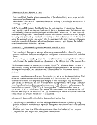 Laboratory #6: Lasers: Photons in a Box
• Conceptual Goal: Develop a basic understanding of the relationship between energy levels in
an atom and how lasers work.
• Experimental Goals: Use of a spectrometer to record intensity vs. wavelength. Relate results to
an energy level diagram.
Both Physics and EE students should understand the basic operation of Lasers since they are
widely used in research and industry. Students will discover the requirements for building a laser
while following this tutorial and exploring the associated PhET simulation.2
We have extended
the tutorial developed at UC-Boulder to include rate equations and Einstein coefficients. We plan
to develop an experimental portion for this laboratory in which students will use spectrometers to
record the spectra of the side (non-lasing) light of a clear-case HeNe laser. Students will analyze
the photon counts for different wavelengths and develop an energy level diagram that includes
the different electronic transitions involved.
Laboratory #7 Quantum Dots Experiment: Quantum Particles in a Box
• Conceptual goals: Learn about a system whose properties can only be explained by using
quantum mechanics. Relate the size-dependent band gap of the quantum dots to their emission
spectra.
• Experimental goals: Use of a spectrometer to record intensity vs. wavelength for four different
vials. Compare the spectra obtained and relate results to the different sizes of the quantum dots.
The drive to understand the nano-scale (systems of size ~10-9
m) originated, in part, because of
the electronics industry. Electronic circuits are approaching length scales of 100 nanometers. The
challenge for researchers, and for our students, is to understand the fundamental physics
involved.
An atomic cluster is a nano-scale system that contains only a few to a few thousand atoms. Much
research is currently being done on atomic clusters, as it was discovered that, because of
quantum confinement, their properties (for example, at what wavelengths they absorb or emit
light) can be size dependent. It is thus possible to tailor these properties, which might lead to new
technological applications. For the experimental portion of this laboratory, we have adapted the
handout that accompanies CENCO Physics’ quantum dots.19
Students learn how to use a
spectrometer to record emission data for a set of CdSe quantum dots, and how to relate the peak
emission wavelength to the semiconductor’s gap by modeling the dots as semiconductor spheres
with a particle and a “hole” (the absence of an electron).
Laboratory #8 Quantum Dots Simulation: Quantum Particles in a Box
• Conceptual goals: Learn about a system whose properties can only be explained by using
quantum mechanics. Relate the size-dependent band gap of the quantum dots to their emission
spectra.
• Modeling goal: Learn how differential equations are discretized and solved in a computer.
• Computational goal: Eigenvalues and eigenvectors in Matlab.
 
