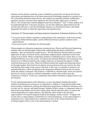 Students will be asked to model the system in Matlab by numerically solving for the first few
eigenvalues and eigenfunctions of the three-dimensional Schrödinger equation for a particle in a
box with infinite potential outside the box. Our students are generally enrolled in differential
equations, but have not taken linear algebra by the time they take Applications of Modern
Physics. We will develop a tutorial (adapted in part from references 20
and 21
) where students will
be guided through how to discretize functions, use the finite difference approximation for the
second-order derivative, write the Schrödinger equation as a Hamiltonian matrix, and finally
diagonalize the matrix to obtain the eigenvalues and eigenfunctions.
Laboratory #9: Thermocouples and Superconductors Experiment: N Quantum Particles in a Box
• Conceptual goals: Obtain a qualitative understanding of the significance of the Fermi energy,
the physics behind thermocouples, and the difference between a perfect conductor and a
superconductor.
• Experimental goals: Calibration of a thermocouple.
Thermocouples are ubiquitous temperature sensing devices. Physics and Electrical Engineering
students often use thermocouples without fully understanding the physics behind their
operation—they are deceptively simple devices. This lab introduces thermocouples as a direct
application of topics covered in lecture, particularly emphasizing the importance of the Fermi
energy level in metals. When a temperature gradient is established across a metal, there is a net
potential difference across the system. To measure this potential difference, the connecting wires
need to be of a different material as the sample; otherwise, an identical but opposite voltage
would develop across the wires. When two different metals (the sample and connecting wires)
are brought together, their Fermi levels align by moving electrons from one metal to the other
such that the total energy of the system is lowered. In this case, it is possible to measure a net
potential difference, which will depend on the temperature difference between the two points
where the sample is measured. This property is exploited in a thermocouple, where one junction
between two metals is held at a reference temperature, and the other used to sense the
temperature of interest.3
In this way, temperature from tenths to hundreds of degrees Kelvin can
be measured.
For the experimental portion of this laboratory, we have developed a handout that guides
students in designing and carrying out an experiment to calibrate a T-type thermocouple using
known boiling, condensation, melting and sublimation temperatures of different substances such
as water, dry ice, acetone, and liquid nitrogen. Students fit their voltage vs. temperature data to a
polynomial using Matlab, and use their results, along with the Meissner effect, to measure the
critical temperature of a superconductor. The Meissner effect relates to the fact that a
superconductor will expel all magnetic fields by developing a surface current.3
A magnet will
levitate above a superconductor cooled below its critical temperature. As the superconductor’s
temperature rises, superconductivity is gradually lost until, at the critical temperature, the
levitating magnet comes to rest on the superconductor’s surface.
 