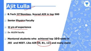 Ajit Lulla
❏ B.Tech IITBombay, Scored AIR in top 500
❏ Senior Physics Faculty
❏ 11yrs of experience
❏ Mentored students who achieved top 100ranks in
JEE and NEET. Like AIR 69, 81, 121 and many more
❏ Ex- ALLEN Faculty
 