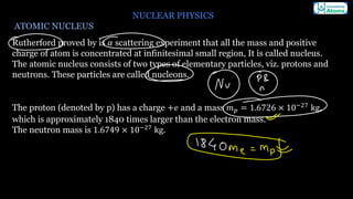 NUCLEAR PHYSICS
ATOMIC NUCLEUS
Rutherford proved by is 𝛼 scattering experiment that all the mass and positive
charge of atom is concentrated at infinitesimal small region, It is called nucleus.
The atomic nucleus consists of two types of elementary particles, viz. protons and
neutrons. These particles are called nucleons.
The proton (denoted by p) has a charge +𝑒 and a mass 𝑚𝑝 = 1.6726 × 10−27 kg,
which is approximately 1840 times larger than the electron mass.
The neutron mass is 1.6749 × 10−27
kg.
 