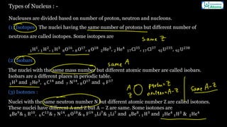 Types of Nucleus : -
Nucleuses are divided based on number of proton, neutron and nucleons.
(1) Isotopes : The nuclei having the same number of protons but different number of
neutrons are called isotopes. Some isotopes are
1H1
, 1 H2
, 1 H3
8O16
, 8 O17
, 8 O18
2He3
, 2 He4
17Cl35
, 17 Cl37
92U235
, 92 U238
(2) Isobars :
The nuclei with the same mass number but different atomic number are called isobars.
Isobars are a different places in periodic table.
1H3
and 2He3
, 6 C14
and 7 N14
, 8 O17
and 9 F17
(3) Isotones :
Nuclei with the same neutron number N but different atomic number Z are called isotones.
These nuclei have different A and Z but A − Z are same. Some isotones are
4Be9
& 5 B10
, 6 C13
& 7 N14
, 8 O18
& 9 F19
3Li7
& 3Li7
and 4Be8
, 1 H3
and 2He4
1H3
& 2He4
 