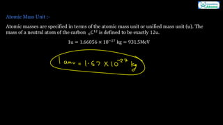 Atomic Mass Unit :-
Atomic masses are specified in terms of the atomic mass unit or unified mass unit (u). The
mass of a neutral atom of the carbon 6C12
is defined to be exactly 12u.
1u = 1.66056 × 10−27
kg = 931.5MeV
 