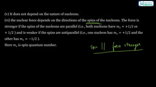 (v) It does not depend on the nature of nucleons.
(vi) the nuclear force depends on the directions of the spins of the nucleons. The force is
stronger if the spins of the nucleons are parallel (i.e., both nucleons have 𝑚𝑠 = +1/2 or
+ 1/2 ) and is weaker if the spins are antiparallel (i.e., one nucleon has 𝑚𝑠 = +1/2 and the
other has 𝑚𝑠 = −1/2 ).
Here 𝑚𝑠 is spin quantum number.
 