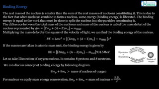 Binding Energy
The rest mass of the nucleus is smaller than the sum of the rest masses of nucleons constituting it. This is due to
the fact that when nucleons combine to form a nucleus, some energy (binding energy) is liberated. The binding
energy is equal to the work that must be done to split the nucleus into the particles constituting it.
The difference between the total mass of the nucleons and mass of the nucleus is called the mass defect of the
nucleus represented by Δ𝑚 = 𝑍𝑚𝑝 + (𝐴 − 𝑍)𝑚𝑛 − 𝑚nuc
Multiplying the mass defect by the square of the velocity of light, we can find the binding energy of the nucleus.
𝐵𝐸 = Δmc2
= Zmpp + (A − Z)mn − mnuc c2
If the masses are taken in atomic mass unit, the binding energy is given by
BE = Zmpp + (A − Z)mn − mnuc 931.5MeV
Let us take Illustration of oxygen nucleus. It contains 8 protons and 8 neutrons.
We can discuss concept of binding energy by following diagram.
8𝑚𝑝 + 8𝑚𝑛 > mass of nucleus of oxygen
For nucleus we apply mass energy conservation, 8𝑚𝑝 + 8𝑚𝑛 = mass of nucleus +
B.E.
𝑐2
 