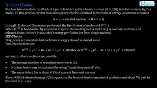 Nuclear Fission
Nuclear fission is done by attack of a particle which splits a heavy nucleus (A > 230) into two or more lighter
nuclei. In this process certain mass disappears which is obtained in the form of energy (enormous amount)
A + p → excited nucleus → B + C + Q
In 1938 , Hahn and Strassman performed the first fission of nucleus of 𝑈235
).
When U235
is bombarded by a neutron it splits into two fragments and 2 or 3 secondary neutrons and
releases about 190MeV (=200 MeV) energy per fission (or from single nucleus)
JEE-Physics
Fragments are uncertain but each time energy released is almost same.
Possible reactions are
U235
+ 0 n1
→ Ba + Kr + 3 0n1
+ 200MeV or U235
+ 0 n1
→ Xe + Sr + 2 0n1
+ 200MeV
and many other reactions are possible.
• The average number of secondary neutrons is 2.5.
• Nuclear fission can be explained by using "liquid drop model" also.
• The mass defect Δm is about 0.1% of mass of fissioned nucleus
About 93% of released energy (Q) is appear in the form of kinetic energies of products and about 7% part in
the form of 𝛾 - rays.
 