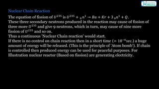 Nuclear Chain Reaction
The equation of fission of 𝑈235
is 𝑈235
+ 0 𝑛1
→ 𝐵𝑎 + 𝐾𝑟 + 3 0𝑛1
+ 𝑄.
These three secondary neutrons produced in the reaction may cause of fission of
three more 𝑈235
and give 9 neutrons, which in turn, may cause of nine more
fission of 𝑈235
and so on.
Thus a continuous 'Nuclear Chain reaction' would start.
If there is no control on chain reaction then in a short time (= 10−6sec.) a huge
amount of energy will be released. (This is the principle of 'Atom bomb'). If chain
is controlled then produced energy can be used for peaceful purposes. For
Illustration nuclear reactor (Based on fission) are generating electricity.
 
