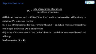 Reproduction factor
(K) =
rate of production of neutrons
rate of loss of neutrons
(i) If size of Uranium used is 'Critical' then 𝐾 = 1 and the chain reaction will be steady or
sustained (As in nuclear reaction)
(ii) If size of Uranium used is 'Super critical' then K > 1 and chain reaction will accelerate
resulting in a explosion (As in atom bomb)
(iii) If size of Uranium used is 'Sub Critical' then K < 1 and chain reaction will retard and
will stop.
Nuclear reactor (𝐊 = 𝟏):
 