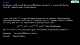 Coolant :
A substance which absorb the produced heat and transfers it to water for further use.
Generally coolant is water at high pressure
During fission of U235
, energy and secondary neutrons are produced. These secondary
neutrons are absorbed by U238
and U239
is formed. This U239
converts into Pu239
after two
beta decay. This Pu239
can be separated, its half life is 2400 years.
92U238
+ 0 n1
⟶ 92 U239
⟶
2𝛽−
94 Pu239
(best fuel of fission)
This Pu239
can be used in nuclear weapons because of its small critical size than U235
.
Moderator : Are not used in these reactors.
Coolant : Liquid sodium
 