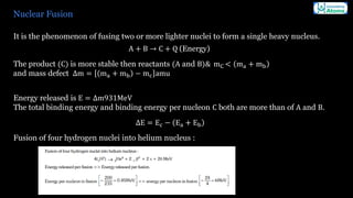 Nuclear Fusion
It is the phenomenon of fusing two or more lighter nuclei to form a single heavy nucleus.
A + B → C + Q (Energy)
The product (C) is more stable then reactants (A and B)& mC < ma + mb
and mass defect Δm = ma + mb − mc amu
Energy released is E = Δm931MeV
The total binding energy and binding energy per nucleon C both are more than of A and B.
ΔE = Ec − Ea + Eb
Fusion of four hydrogen nuclei into helium nucleus :
 