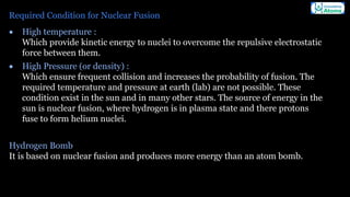 Required Condition for Nuclear Fusion
• High temperature :
Which provide kinetic energy to nuclei to overcome the repulsive electrostatic
force between them.
• High Pressure (or density) :
Which ensure frequent collision and increases the probability of fusion. The
required temperature and pressure at earth (lab) are not possible. These
condition exist in the sun and in many other stars. The source of energy in the
sun is nuclear fusion, where hydrogen is in plasma state and there protons
fuse to form helium nuclei.
Hydrogen Bomb
It is based on nuclear fusion and produces more energy than an atom bomb.
 