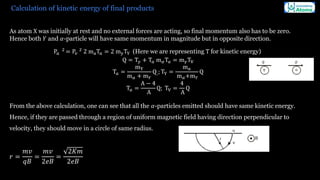 Calculation of kinetic energy of final products
As atom X was initially at rest and no external forces are acting, so final momentum also has to be zero.
Hence both 𝑌 and 𝛼-particle will have same momentum in magnitude but in opposite direction.
P𝑎
2
= P𝑣
2
2 maT𝑎 = 2 myTY (Here we are representing T for kinetic energy)
Q = T𝑦 + T𝑎 m𝛼T𝑎 = m𝛾TV
T𝑎 =
mY
m𝛼 + m𝑌
Q;; TY =
m𝑎
m𝛼+m𝑌
Q
T𝑎 =
A − 4
A
Q; TV =
4
A
Q
From the above calculation, one can see that all the 𝛼-particles emitted should have same kinetic energy.
Hence, if they are passed through a region of uniform magnetic field having direction perpendicular to
velocity, they should move in a circle of same radius.
𝑟 =
𝑚𝑣
𝑞𝐵
=
𝑚𝑣
2𝑒𝐵
=
2𝐾𝑚
2𝑒𝐵
 