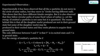 Experimental Observation :
Experimentally it has been observed that all the 𝛼-particles do not move in
the circle of same radius, but they move in "circles having different radii.
This shows that they have different kinetic energies. But it is also observed
that they follow circular paths of some fixed values of radius i.e. yet the
energy of emitted 𝛼-particles is not same but it is quantized. The reason
behind this is that all the daughter nuclei produced are not in their ground
state but some of the daughter nuclei may be
produced in their excited states and they emits photon to acquire their
ground state.
The only difference between Y and Y∗
is that Y∗
is in excited state and 𝑌 is
in ground state.
Let, the energy of emitted 𝛾-particles be 𝐸
∴ Q = T𝑎 + TY + E where Q = Mx − M𝑦 − M𝐻𝑒 𝑐2
T𝛼+TY = Q − E
T𝛼 =
mY
m𝛼 + mY
(Q − E); TY =
m𝛼
m𝛼 + mY
(Q − E)
 